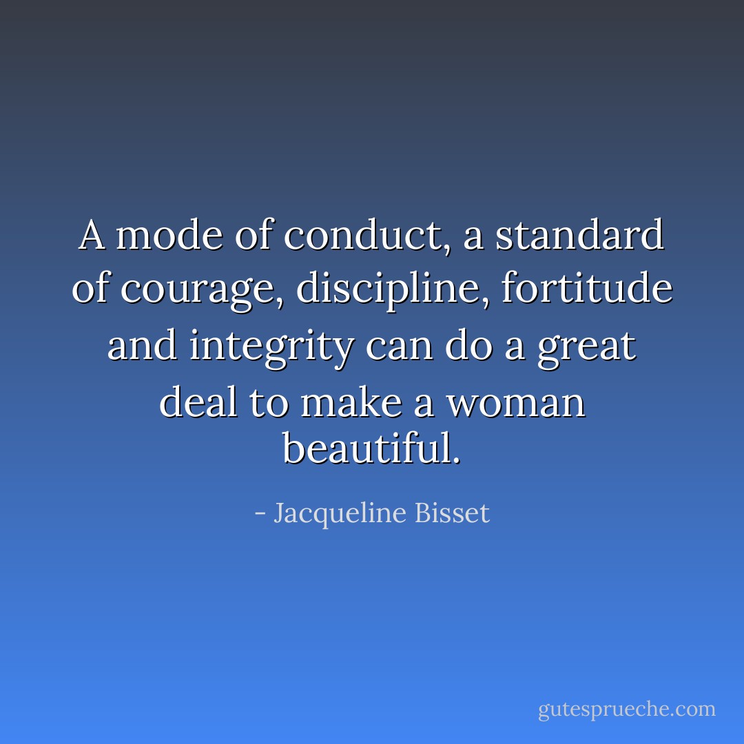 A mode of conduct, a standard of courage, discipline, fortitude and integrity can do a great deal to make a woman beautiful. - Jacqueline Bisset