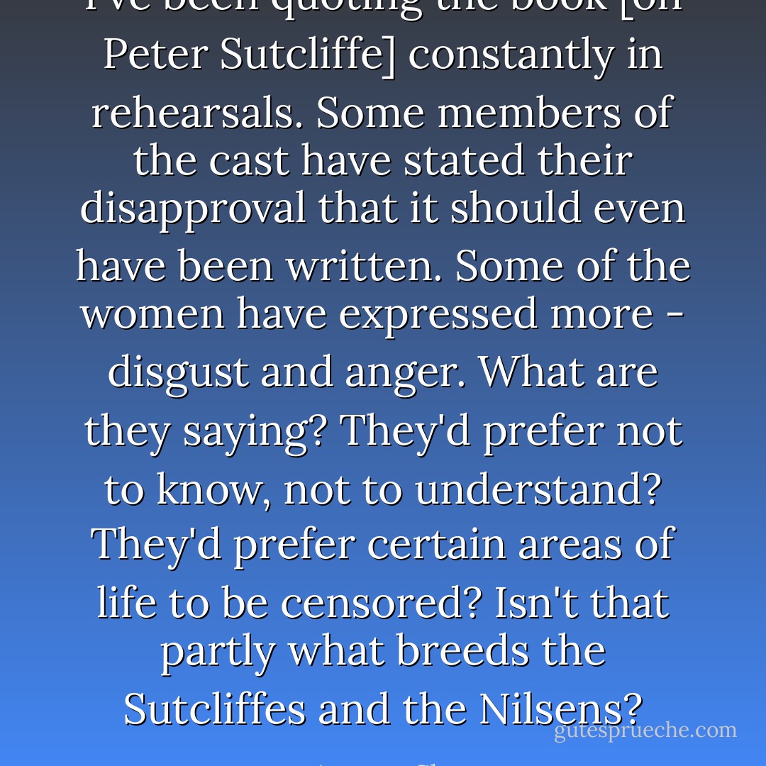 I've been quoting the book [on Peter Sutcliffe] constantly in rehearsals. Some members of the cast have stated their disapproval that it should even have been written. Some of the women have expressed more - disgust and anger. What are they saying? They'd prefer not to know, not to understand? They'd prefer certain areas of life to be censored? Isn't that partly what breeds the Sutcliffes and the Nilsens? - Antony Sher