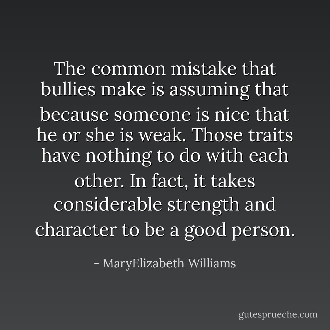 The common mistake that bullies make is assuming that because someone is nice that he or she is weak. Those traits have nothing to do with each other. In fact, it takes considerable strength and character to be a good person. - MaryElizabeth Williams