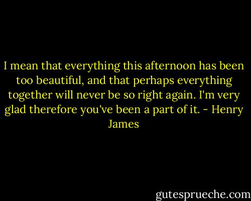I mean that everything this afternoon has been too beautiful, and that perhaps everything together will never be so right again. I'm very glad therefore you've been a part of it. - Henry James