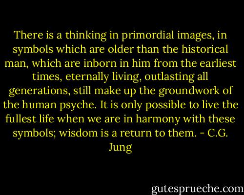 There is a thinking in primordial images, in symbols which are older than the historical man, which are inborn in him from the earliest times, eternally living, outlasting all generations, still make up the groundwork of the human psyche. It is only possible to live the fullest life when we are in harmony with these symbols; wisdom is a return to them. - C.G. Jung
