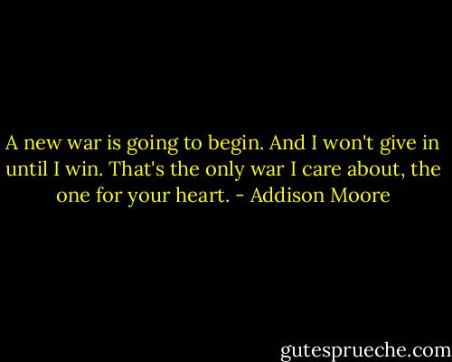 A new war is going to begin. And I won't give in until I win. That's the only war I care about, the one for your heart. - Addison Moore