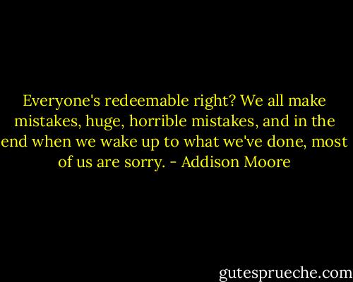Everyone's redeemable right? We all make mistakes, huge, horrible mistakes, and in the end when we wake up to what we've done, most of us are sorry. - Addison Moore