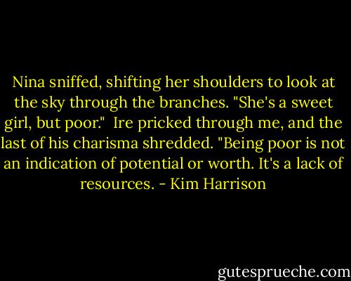 Nina sniffed, shifting her shoulders to look at the sky through the branches. "She's a sweet girl, but poor."<br /><br />Ire pricked through me, and the last of his charisma shredded. "Being poor is not an indication of potential or worth. It's a lack of resources. - Kim Harrison