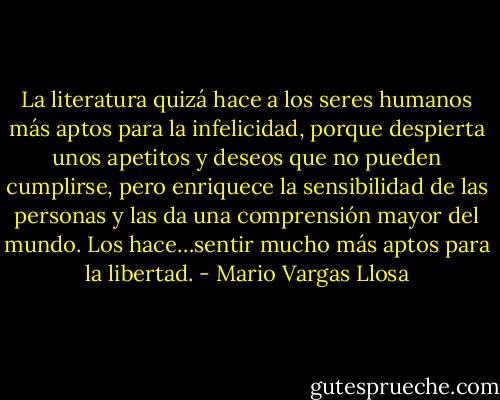 La literatura quizá hace a los seres humanos más aptos para la infelicidad, porque despierta unos apetitos y deseos que no pueden cumplirse, pero enriquece la sensibilidad de las personas y las da una comprensión mayor del mundo. Los hace…sentir mucho más aptos para la libertad. - Mario Vargas Llosa
