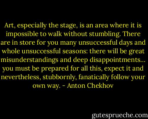 Art, especially the stage, is an area where it is impossible to walk without stumbling. There are in store for you many unsuccessful days and whole unsuccessful seasons: there will be great misunderstandings and deep disappointments… you must be prepared for all this, expect it and nevertheless, stubbornly, fanatically follow your own way. - Anton Chekhov