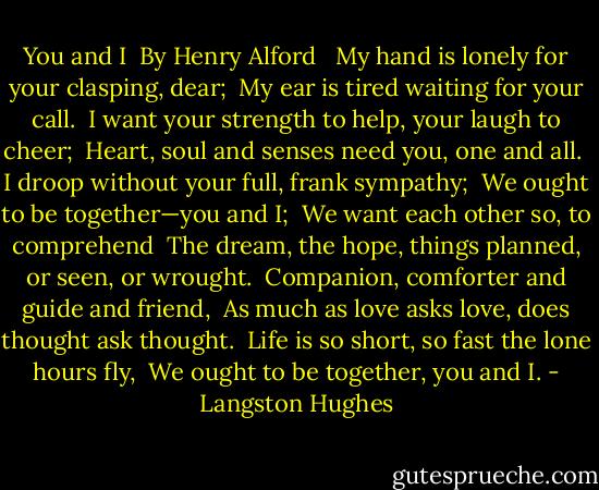 You and I<br /> By Henry Alford<br /> <br />My hand is lonely for your clasping, dear;<br /> My ear is tired waiting for your call.<br /> I want your strength to help, your laugh to cheer;<br /> Heart, soul and senses need you, one and all.<br /> I droop without your full, frank sympathy;<br /> We ought to be together—you and I;<br /> We want each other so, to comprehend<br /> The dream, the hope, things planned, or seen, or wrought.<br /> Companion, comforter and guide and friend,<br /> As much as love asks love, does thought ask thought.<br /> Life is so short, so fast the lone hours fly,<br /> We ought to be together, you and I. - Langston Hughes