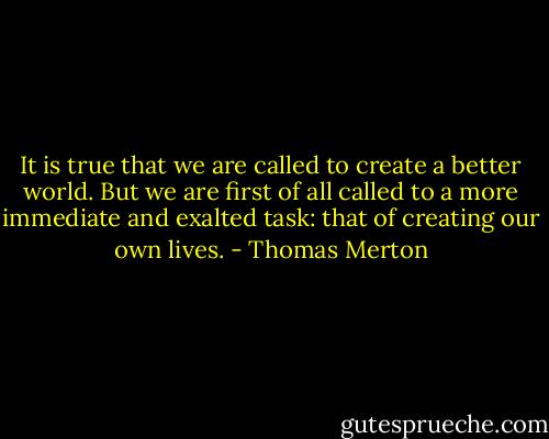 It is true that we are called to create a better world. But we are first of all called to a more immediate and exalted task: that of creating our own lives. - Thomas Merton
