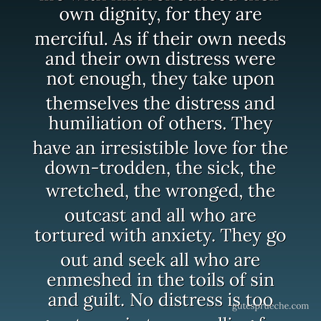 Blessed are the merciful, for they shall obtain mercy.' These men without possessions or power, these strangers on Earth, these sinners, these followers of Jesus, have in their life with him renounced their own dignity, for they are merciful. As if their own needs and their own distress were not enough, they take upon themselves the distress and humiliation of others. They have an irresistible love for the down-trodden, the sick, the wretched, the wronged, the outcast and all who are tortured with anxiety. They go out and seek all who are enmeshed in the toils of sin and guilt. No distress is too great, no sin too appalling for their pity. If any man falls into disgrace, the merciful will sacrifice their own honour to shield him, and take his shame upon themselves. - Dietrich Bonhoeffer