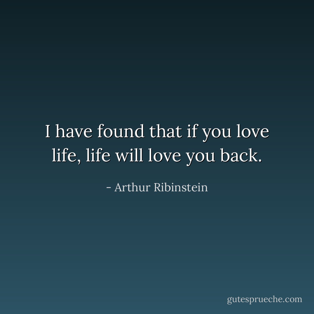 I have found that if you love life, life will love you back. - Arthur Ribinstein