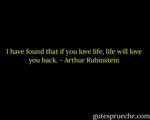 I have found that if you love life, life will love you back. - Arthur Rubinstein