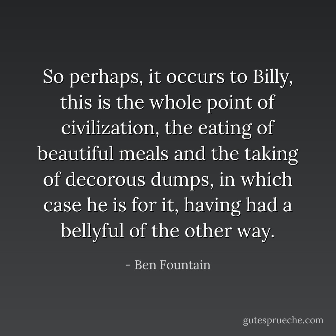 So perhaps, it occurs to Billy, this is the whole point of civilization, the eating of beautiful meals and the taking of decorous dumps, in which case he is for it, having had a bellyful of the other way. - Ben Fountain