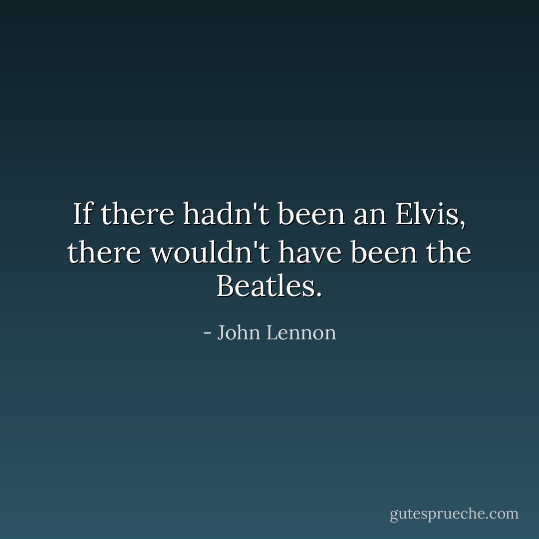 If there hadn't been an Elvis, there wouldn't have been the Beatles. - John Lennon