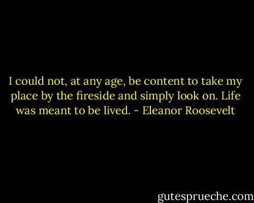 I could not, at any age, be content to take my place by the fireside and simply look on. Life was meant to be lived. - Eleanor Roosevelt