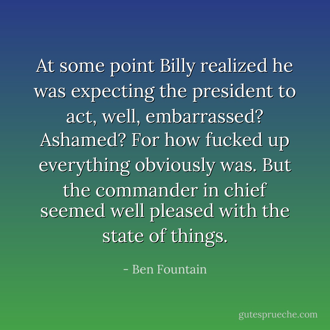 At some point Billy realized he was expecting the president to act, well, embarrassed? Ashamed? For how fucked up everything obviously was. But the commander in chief seemed well pleased with the state of things. - Ben Fountain