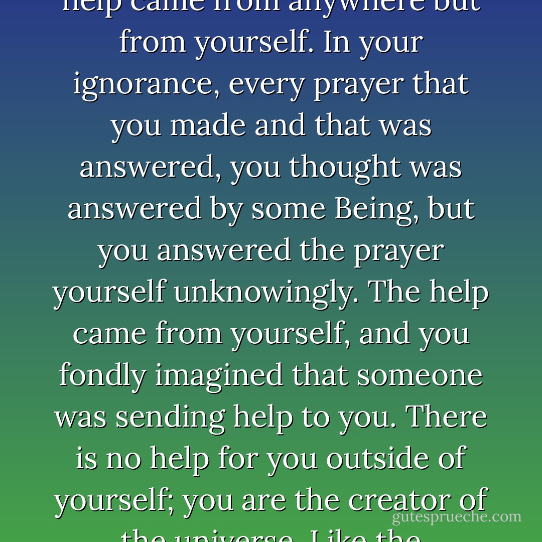Never say, "O Lord, I am a miserable sinner." Who will help you? You are the help of the universe. What in this universe can help you? What can prevail over you? You are the God of the universe; where can you seek for help? Never help came from anywhere but from yourself. In your ignorance, every prayer that you made and that was answered, you thought was answered by some Being, but you answered the prayer yourself unknowingly. The help came from yourself, and you fondly imagined that someone was sending help to you. There is no help for you outside of yourself; you are the creator of the universe. Like the silkworm, you have built a cocoon around yourself. Who will save you? Burst your own cocoon and come out as a beautiful butterfly, as the free soul. Then alone you will see Truth. - Swami Vivekananda