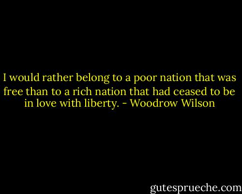 I would rather belong to a poor nation that was free than to a rich nation that had ceased to be in love with liberty. - Woodrow Wilson