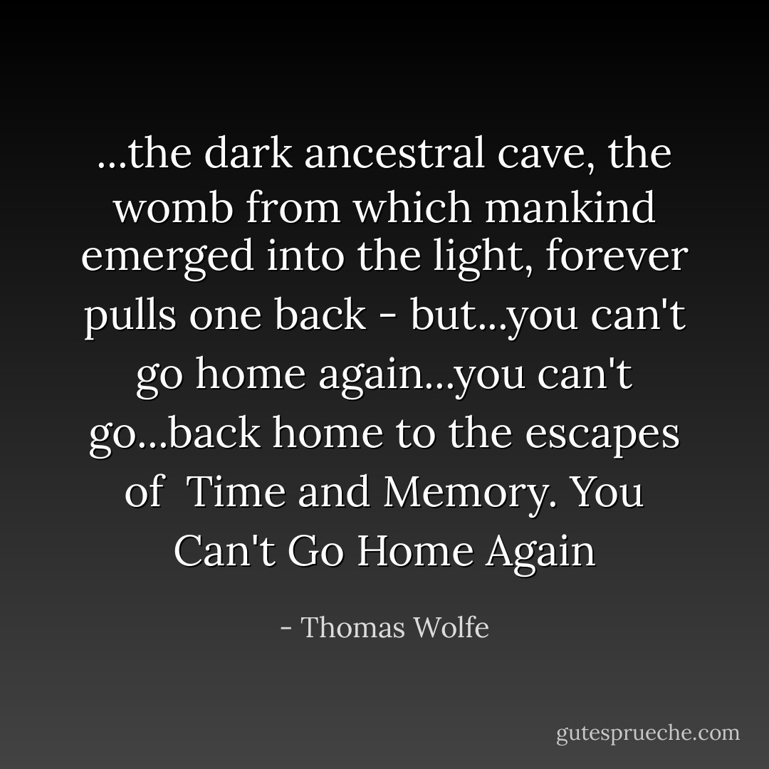 ...the dark ancestral cave, the womb from which mankind emerged into the light, forever pulls one back - but...you can't go home again...you can't go...back home to the escapes of <br />Time and Memory. You Can't Go Home Again - Thomas Wolfe
