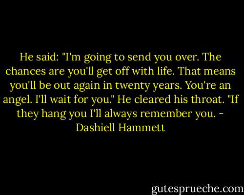 He said: "I'm going to send you over. The chances are you'll get off with life. That means you'll be out again in twenty years. You're an angel. I'll wait for you." He cleared his throat. "If they hang you I'll always remember you. - Dashiell Hammett