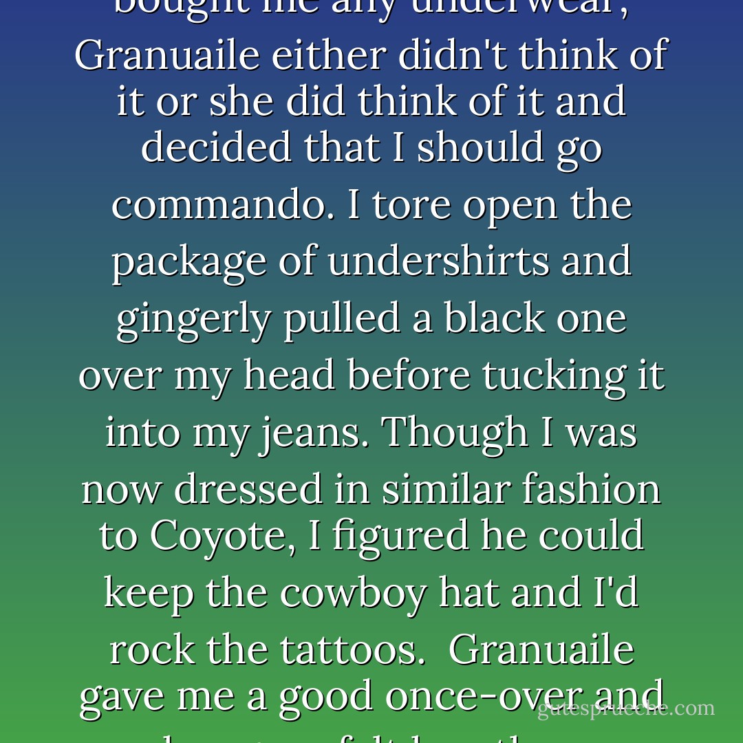 I gladly shucked off my wet, muddy jeans and put on the new pair. I noticed she hadn't bought me any underwear; Granuaile either didn't think of it or she did think of it and decided that I should go commando.<br />I tore open the package of undershirts and gingerly pulled a black one over my head before tucking it into my jeans. Though I was now dressed in similar fashion to Coyote, I figured he could keep the cowboy hat and I'd rock the tattoos. <br />Granuaile gave me a good once-over and her gaze felt less than innocent, but all she said was, "Much better. - Kevin Hearne