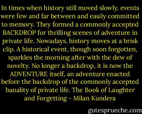 In times when history still moved slowly, events were few and far between and easily committed to memory. They formed a commonly accepted BACKDROP for thrilling scenes of adventure in private life. Nowadays, history moves at a brisk clip. A historical event, though soon forgotten, sparkles the morning after with the dew of novelty. No longer a backdrop, it is now the ADVENTURE itself, an adventure enacted before the backdrop of the commonly accepted banality of private life. The Book of Laughter and Forgetting - Milan Kundera