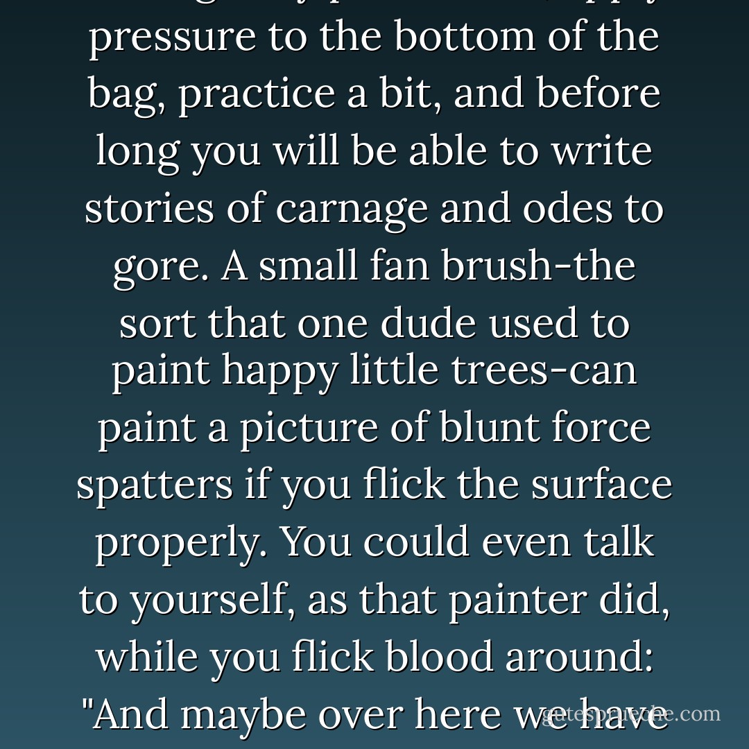 The key to faking deaths is a fine appreciation of arterial spray patterns. I have found that blood bags work very well at simulating spray with a strategically poked hole; apply pressure to the bottom of the bag, practice a bit, and before long you will be able to write stories of carnage and odes to gore.<br />A small fan brush-the sort that one dude used to paint happy little trees-can paint a picture of blunt force spatters if you flick the surface properly. You could even talk to yourself, as that painter did, while you flick blood around: "And maybe over here we have a nice stab wound. And, I don't know, maybe there's a few more back over here. Multiple stab wounds. It doesn't matter, whatever you feel like. - Kevin Hearne