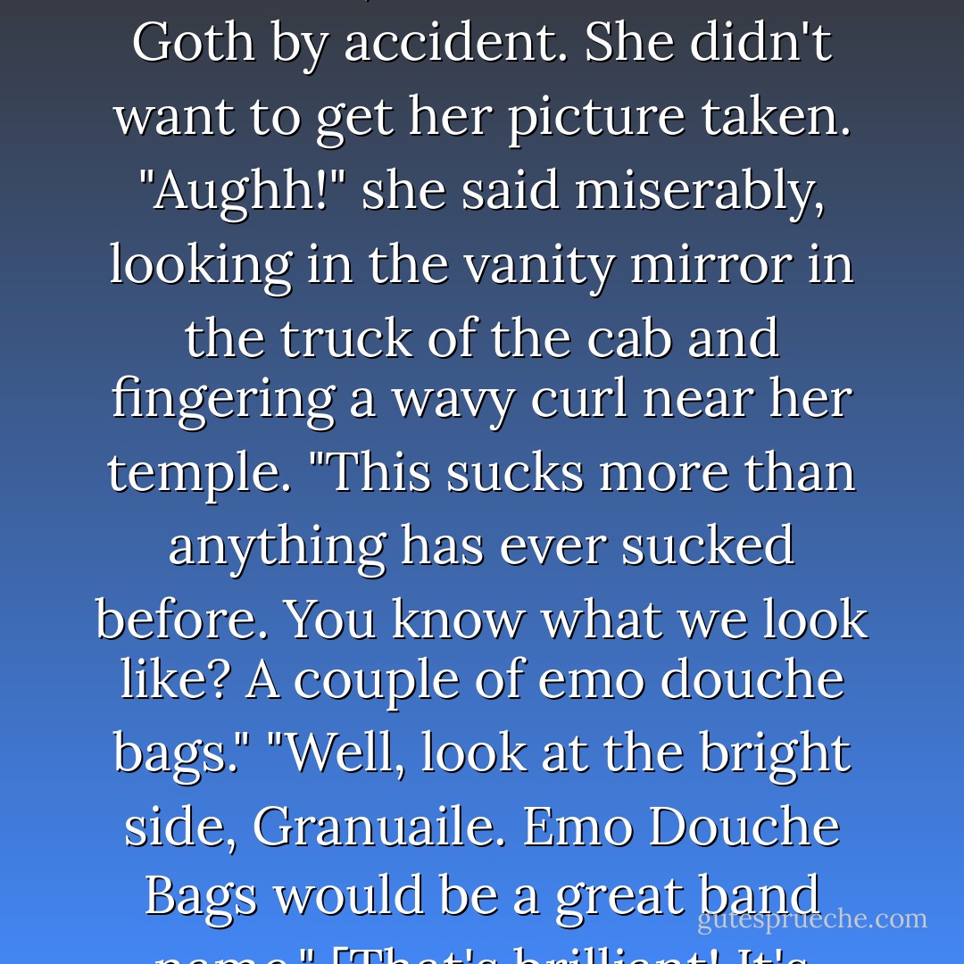 Granuaile looked terminally depressed when she emerged from the bathroom with raven hair and, as a result rather Goth by accident. She didn't want to get her picture taken.<br />"Aughh!" she said miserably, looking in the vanity mirror in the truck of the cab and fingering a wavy curl near her temple. "This sucks more than anything has ever sucked before. You know what we look like? A couple of emo douche bags."<br />"Well, look at the bright side, Granuaile. Emo Douche Bags would be a great band name."<br />[That's brilliant! It's already the unofficial name of more bands than I can count.] - Kevin Hearne