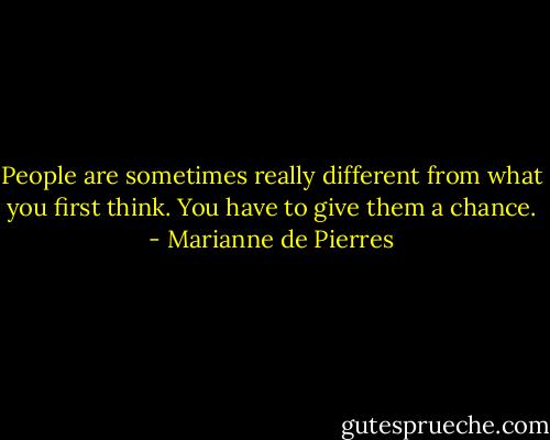 People are sometimes really different from what you first think. You have to give them a chance. - Marianne de Pierres