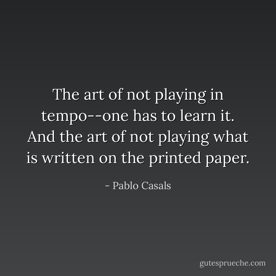 The art of not playing in tempo--one has to learn it. And the art of not playing what is written on the printed paper. - Pablo Casals