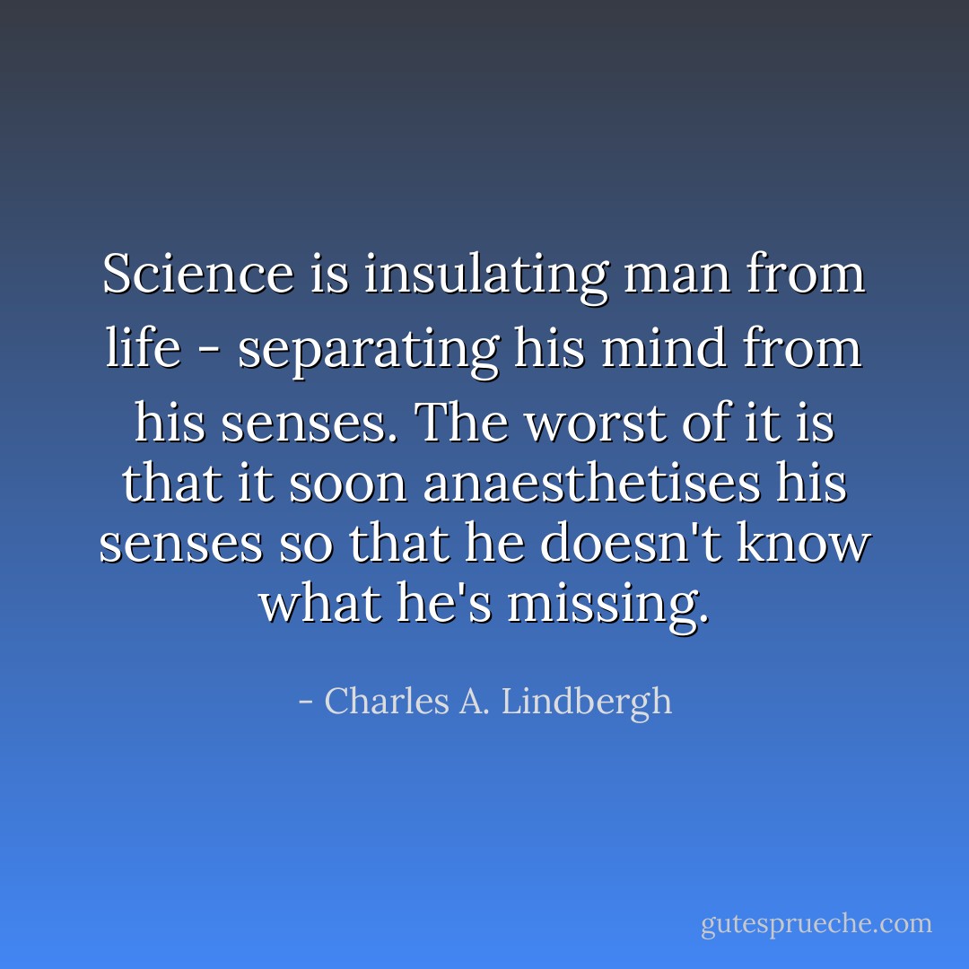 Science is insulating man from life - separating his mind from his senses. The worst of it is that it soon anaesthetises his senses so that he doesn't know what he's missing. - Charles A. Lindbergh