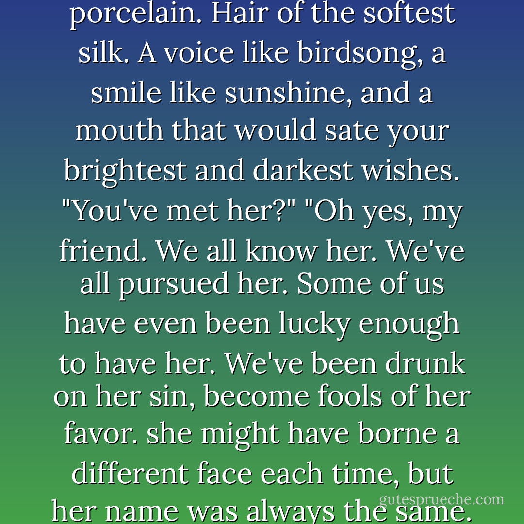 So who is she? No wait, let me guess. Skin of the finest porcelain. Hair of the softest silk. A voice like birdsong, a smile like sunshine, and a mouth that would sate your brightest and darkest wishes.<br />"You've met her?"<br />"Oh yes, my friend. We all know her. We've all pursued her. Some of us have even been lucky enough to have her. We've been drunk on her sin, become fools of her favor. she might have borne a different face each time, but her name was always the same. Trouble. - Alethea Kontis