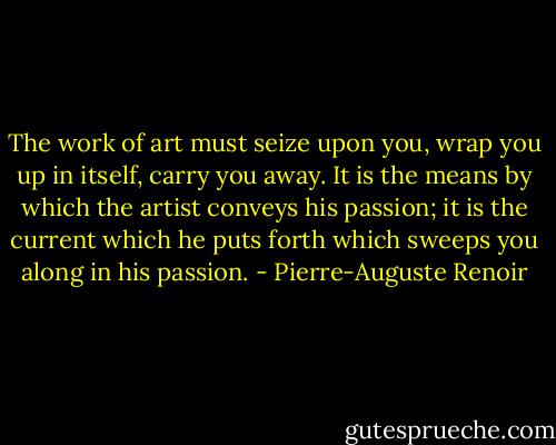The work of art must seize upon you, wrap you up in itself, carry you away. It is the means by which the artist conveys his passion; it is the current which he puts forth which sweeps you along in his passion. - Pierre-Auguste Renoir
