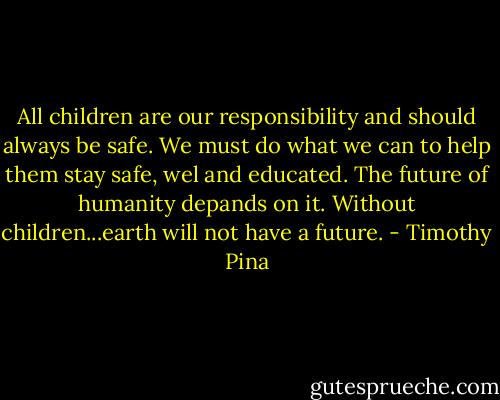 All children are our responsibility and should always be safe. We must do what we can to help them stay safe, wel and educated. The future of humanity depands on it. Without children...earth will not have a future. - Timothy Pina