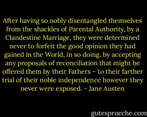 After having so nobly disentangled themselves from the shackles of Parental Authority, by a Clandestine Marriage, they were determined never to forfeit the good opinion they had gained in the World, in so doing, by accepting any proposals of reconciliation that might be offered them by their Fathers – to their farther trial of their noble independence however they never were exposed. - Jane Austen