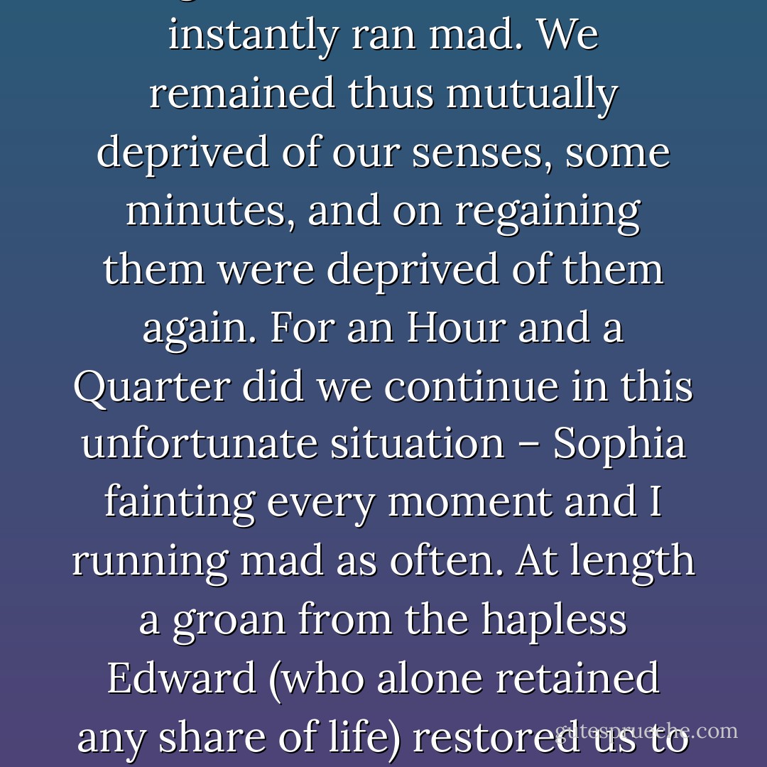 Sophia shrieked and fainted on the ground – I screamed and instantly ran mad. We remained thus mutually deprived of our senses, some minutes, and on regaining them were deprived of them again. For an Hour and a Quarter did we continue in this unfortunate situation – Sophia fainting every moment and I running mad as often. At length a groan from the hapless Edward (who alone retained any share of life) restored us to ourselves. - Jane Austen