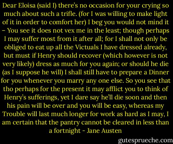 Dear Eloisa (said I) there’s no occasion for your crying so much about such a trifle. (for I was willing to make light of it in order to comfort her) I beg you would not mind it – You see it does not vex me in the least; though perhaps I may suffer most from it after all; for I shall not only be obliged to eat up all the Victuals I have dressed already, but must if Henry should recover (which however is not very likely) dress as much for you again; or should he die (as I suppose he will) I shall still have to prepare a Dinner for you whenever you marry any one else. So you see that tho perhaps for the present it may afflict you to think of Henry’s sufferings, yet I dare say he’ll die soon and then his pain will be over and you will be easy, whereas my Trouble will last much longer for work as hard as I may, I am certain that the pantry cannot be cleared in less than a fortnight - Jane Austen