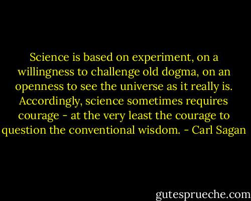 Science is based on experiment, on a willingness to challenge old dogma, on an openness to see the universe as it really is. Accordingly, science sometimes requires courage - at the very least the courage to question the conventional wisdom. - Carl Sagan