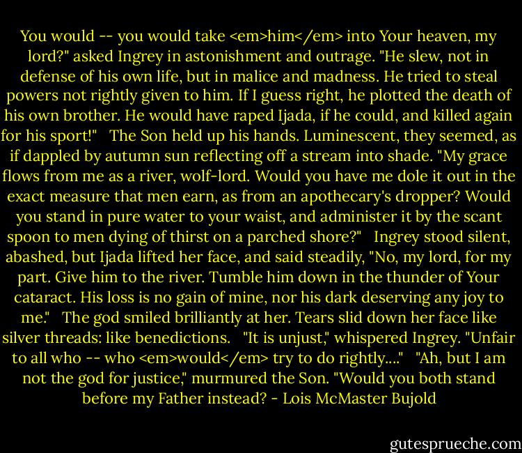 You would -- you would take <em>him</em> into Your heaven, my lord?" asked Ingrey in astonishment and outrage. "He slew, not in defense of his own life, but in malice and madness. He tried to steal powers not rightly given to him. If I guess right, he plotted the death of his own brother. He would have raped Ijada, if he could, and killed again for his sport!"<br /><br /> The Son held up his hands. Luminescent, they seemed, as if dappled by autumn sun reflecting off a stream into shade. "My grace flows from me as a river, wolf-lord. Would you have me dole it out in the exact measure that men earn, as from an apothecary's dropper? Would you stand in pure water to your waist, and administer it by the scant spoon to men dying of thirst on a parched shore?"<br /><br /> Ingrey stood silent, abashed, but Ijada lifted her face, and said steadily, "No, my lord, for my part. Give him to the river. Tumble him down in the thunder of Your cataract. His loss is no gain of mine, nor his dark deserving any joy to me."<br /><br /> The god smiled brilliantly at her. Tears slid down her face like silver threads: like benedictions.<br /><br /> "It is unjust," whispered Ingrey. "Unfair to all who -- who <em>would</em> try to do rightly...."<br /><br /> "Ah, but I am not the god for justice," murmured the Son. "Would you both stand before my Father instead? - Lois McMaster Bujold