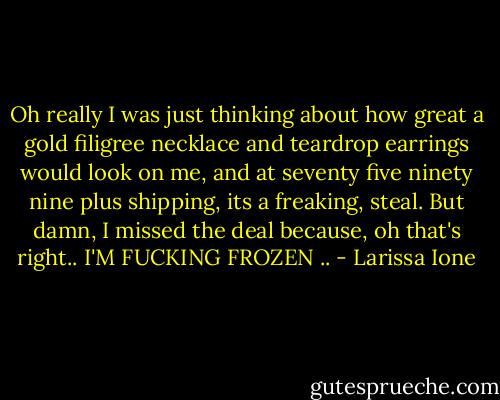 Oh really I was just thinking about how great a gold filigree necklace and teardrop earrings would look on me, and at seventy five ninety nine plus shipping, its a freaking, steal. But damn, I missed the deal because, oh that's right.. I'M FUCKING FROZEN .. - Larissa Ione