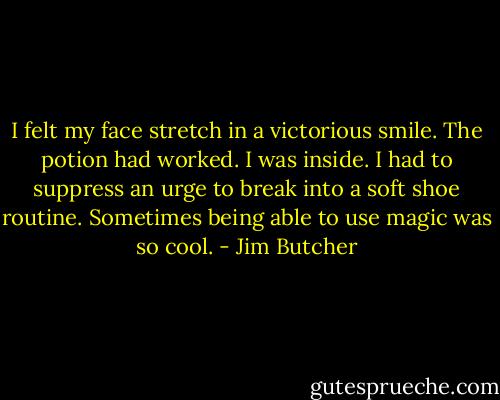 I felt my face stretch in a victorious smile. The potion had worked. I was inside. I had to suppress an urge to break into a soft shoe routine. Sometimes being able to use magic was so cool. - Jim Butcher