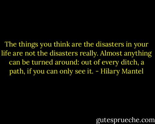 The things you think are the disasters in your life are not the disasters really. Almost anything can be turned around: out of every ditch, a path, if you can only see it. - Hilary Mantel
