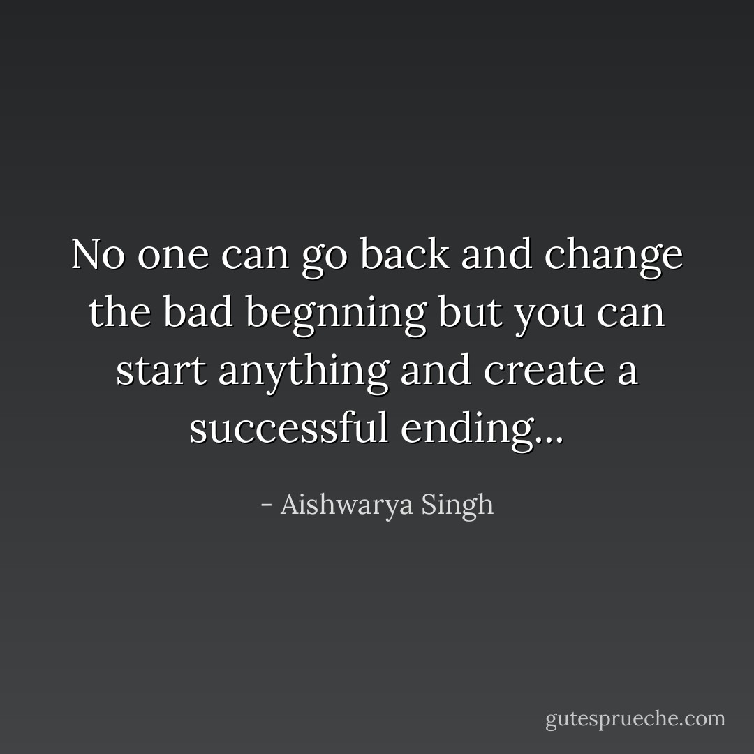 No one can go back and change the bad begnning but you can start anything and create a successful ending... - Aishwarya Singh
