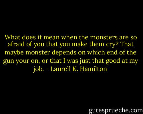 What does it mean when the monsters are so afraid of you that you make them cry? That maybe monster depends on which end of the gun your on, or that I was just that good at my job. - Laurell K. Hamilton