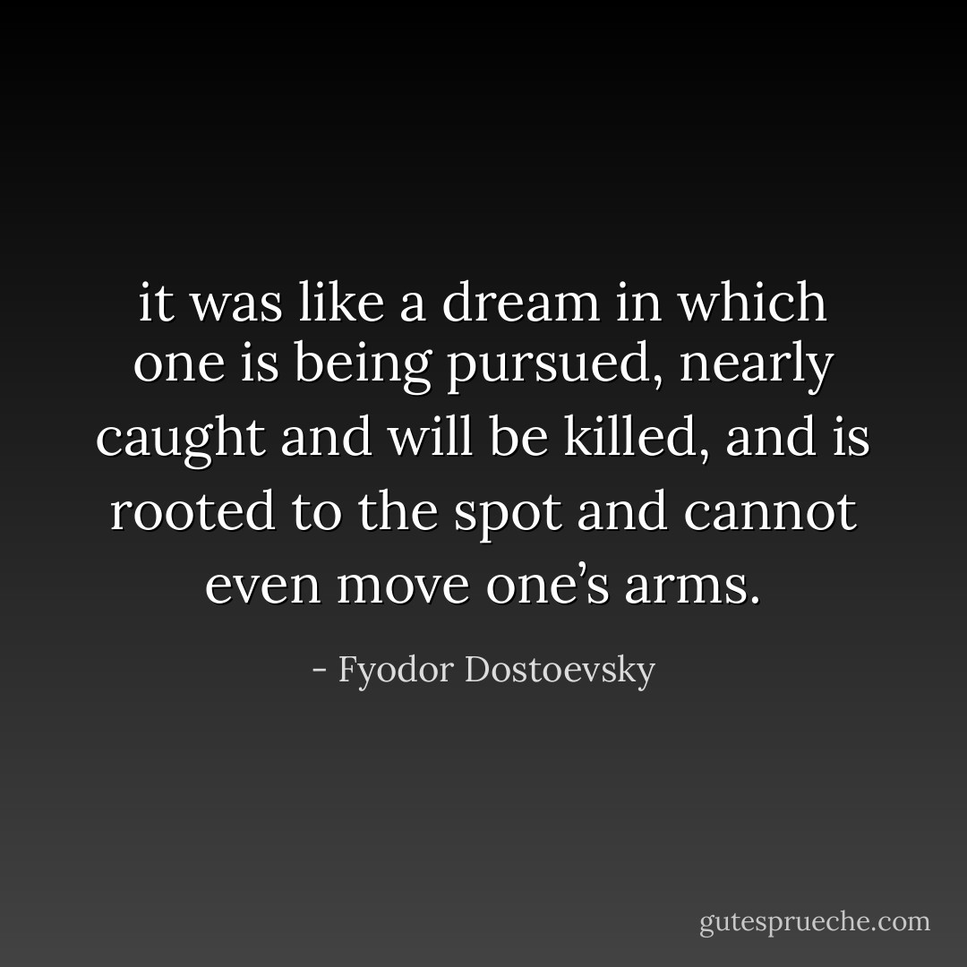 it was like a dream in which one is being pursued, nearly caught and will be killed, and is rooted to the spot and cannot even move one’s arms. - Fyodor Dostoevsky