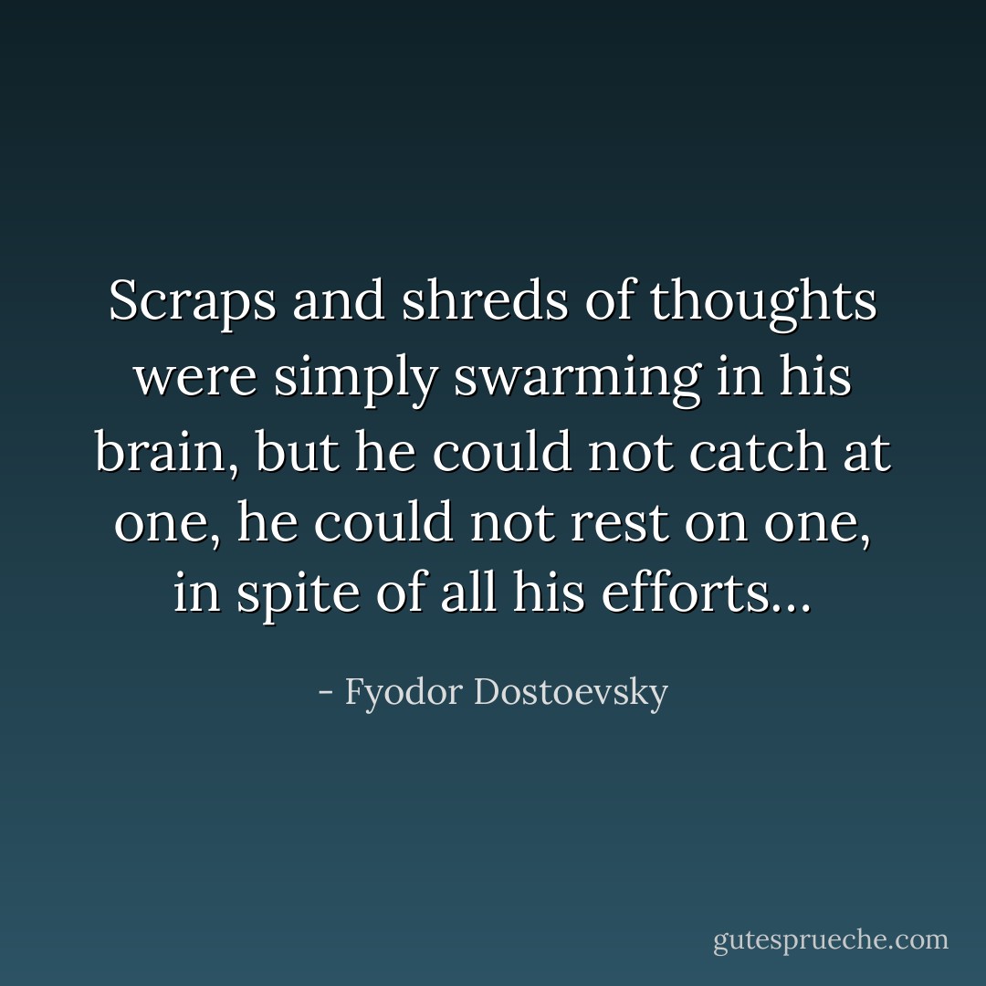 Scraps and shreds of thoughts were simply swarming in his brain, but he could not catch at one, he could not rest on one, in spite of all his efforts… - Fyodor Dostoevsky