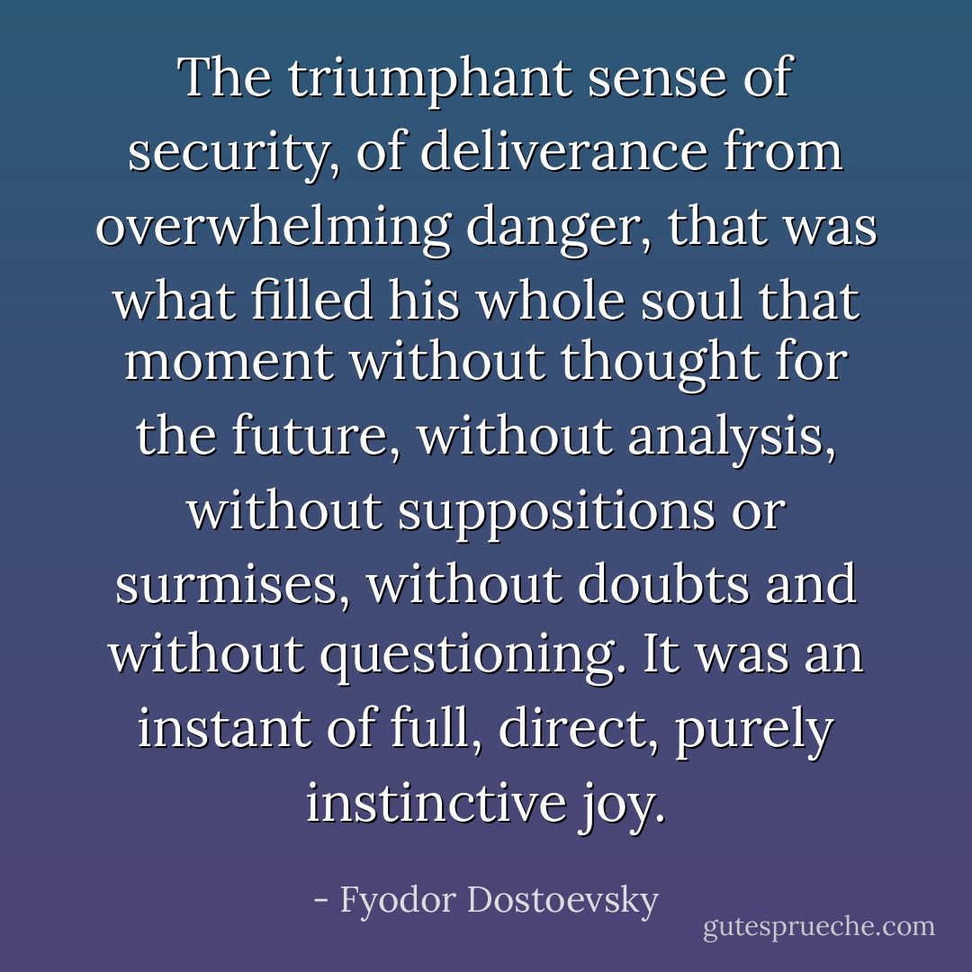 The triumphant sense of security, of deliverance from overwhelming danger, that was what filled his whole soul that moment without thought for the future, without analysis, without suppositions or surmises, without doubts and without questioning. It was an instant of full, direct, purely instinctive joy. - Fyodor Dostoevsky