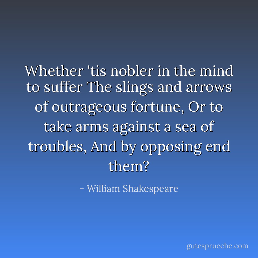 Whether 'tis nobler in the mind to suffer<br />The slings and arrows of outrageous fortune,<br />Or to take arms against a sea of troubles,<br />And by opposing end them? - William Shakespeare