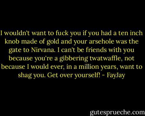 I wouldn't want to fuck you if you had a ten inch knob made of gold and your arsehole was the gate to Nirvana. I can't be friends with you because you're a gibbering twatwaffle, not because I would ever, in a million years, want to shag you. Get over yourself! - FayJay