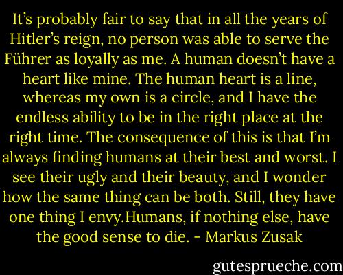 It’s probably fair to say that in all the years of Hitler’s reign, no person was able to serve the Führer as loyally as me. A human doesn’t have a heart like mine. The human heart is a line, whereas my own is a circle, and I have the endless ability to be in the right place at the right time. The consequence of this is that I’m always finding humans at their best and worst. I see their ugly and their beauty, and I wonder how the same thing can be both. Still, they have one thing I envy.Humans, if nothing else, have the good sense to die. - Markus Zusak