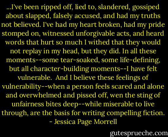 ...I've been ripped off, lied to, slandered, gossiped about slapped, falsely accused, and had my truths not believed. I've had my heart broken, had my pride stomped on, witnessed unforgivable acts, and heard words that hurt so much I withed that they would not replay in my head, but they did. In all these moments--some tear-soaked, some life-defining, but all character-building moments--I have felt vulnerable.<br /> And I believe these feelings of vulnerability--when a person feels scared and alone and overwhelmed and pissed off, wen the sting of unfairness bites deep--while miserable to live through, are the basis for writing compelling fiction. - Jessica Page Morrell